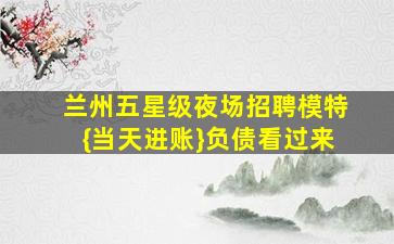 兰州五星级夜场招聘模特{当天进账}负债看过来